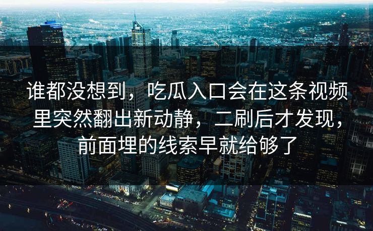 谁都没想到,吃瓜入口会在这条视频里突然翻出新动静,二刷后才发现,前面埋的线索早就给够了