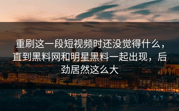 重刷这一段短视频时还没觉得什么,直到黑料网和明星黑料一起出现,后劲居然这么大
