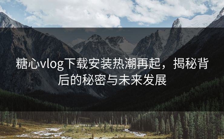 糖心vlog下载安装热潮再起，揭秘背后的秘密与未来发展