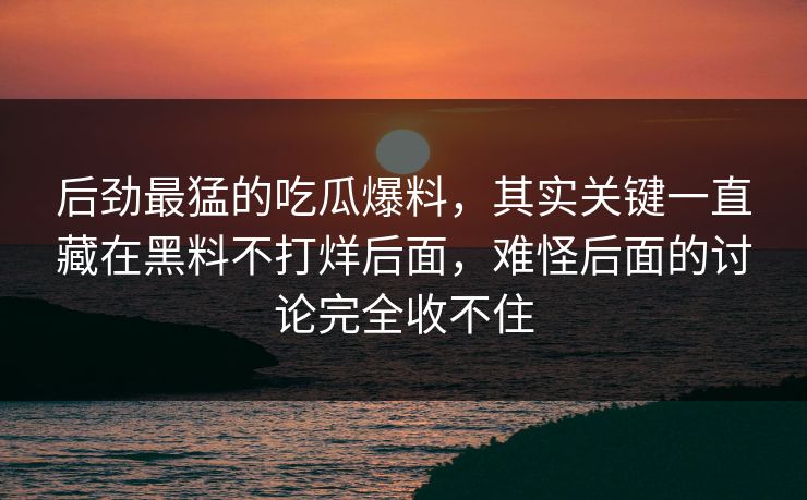 后劲最猛的吃瓜爆料，其实关键一直藏在黑料不打烊后面，难怪后面的讨论完全收不住