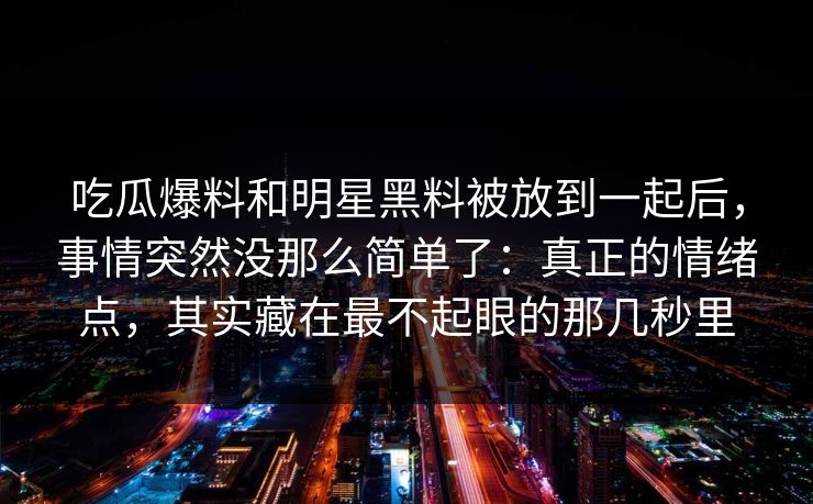 吃瓜爆料和明星黑料被放到一起后,事情突然没那么简单了:真正的情绪点,其实藏在最不起眼的那几秒里 吃瓜爆料和明星黑料被放到一起后,事情突然没那么简单了:真正的情绪点,其实藏在最不起眼的那几秒里