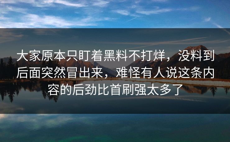 大家原本只盯着黑料不打烊,没料到后面突然冒出来,难怪有人说这条内容的后劲比首刷强太多了 大家原本只盯着黑料不打烊,没料到后面突然冒出来,难怪有人说这条内容的后劲比首刷强太多了