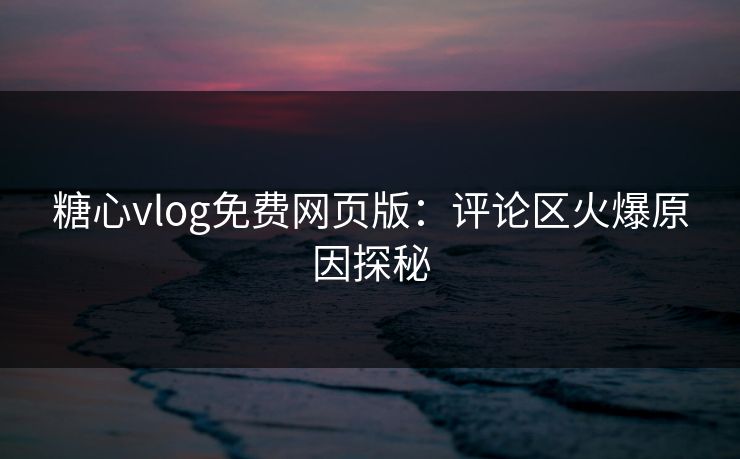 糖心vlog免费网页版：评论区火爆原因探秘