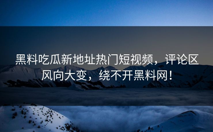黑料吃瓜新地址热门短视频，评论区风向大变，绕不开黑料网！