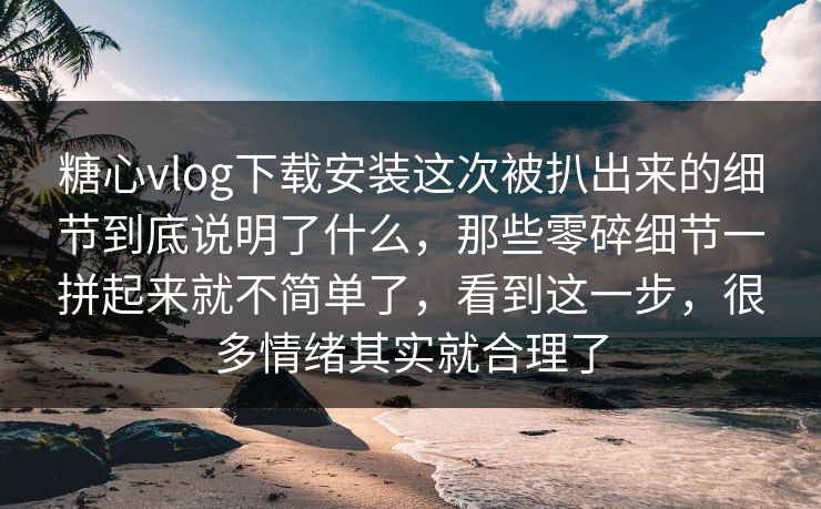 糖心vlog下载安装这次被扒出来的细节到底说明了什么，那些零碎细节一拼起来就不简单了，看到这一步，很多情绪其实就合理了