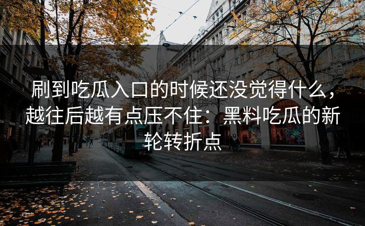 刷到吃瓜入口的时候还没觉得什么，越往后越有点压不住：黑料吃瓜的新轮转折点