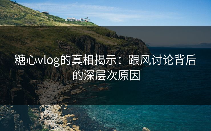 糖心vlog的真相揭示:跟风讨论背后的深层次原因 糖心vlog的真相揭示:跟风讨论背后的深层次原因