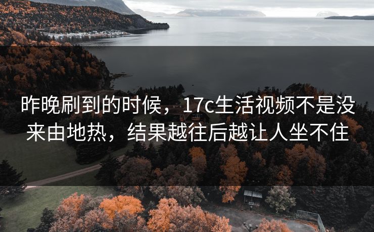 昨晚刷到的时候，17c生活视频不是没来由地热，结果越往后越让人坐不住
