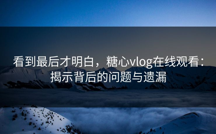 看到最后才明白，糖心vlog在线观看：揭示背后的问题与遗漏