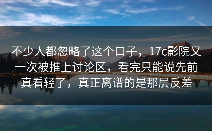 不少人都忽略了这个口子，17c影院又一次被推上讨论区，看完只能说先前真看轻了，真正离谱的是那层反差
