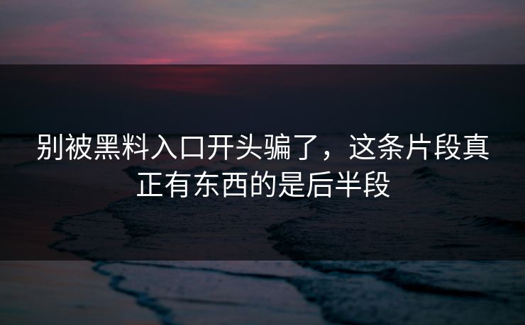 别被黑料入口开头骗了,这条片段真正有东西的是后半段 别被黑料入口开头骗了,这条片段真正有东西的是后半段