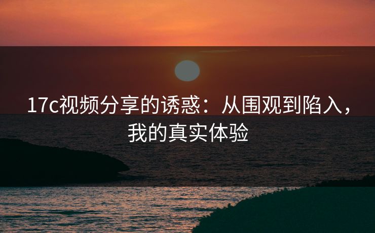 17c视频分享的诱惑:从围观到陷入,我的真实体验