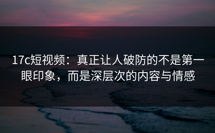 17c短视频:真正让人破防的不是第一眼印象,而是深层次的内容与情感