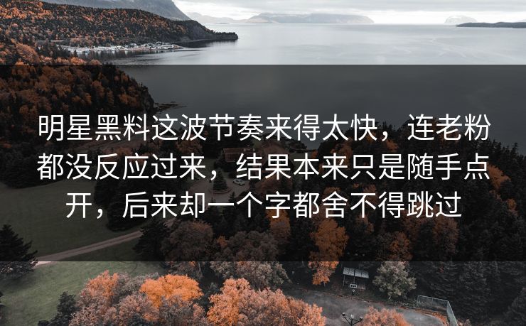明星黑料这波节奏来得太快,连老粉都没反应过来,结果本来只是随手点开,后来却一个字都舍不得跳过