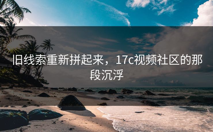 旧线索重新拼起来,17c视频社区的那段沉浮