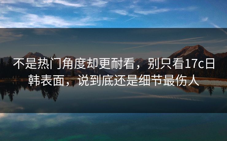 不是热门角度却更耐看,别只看17c日韩表面,说到底还是细节最伤人