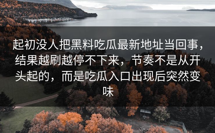 起初没人把黑料吃瓜最新地址当回事，结果越刷越停不下来，节奏不是从开头起的，而是吃瓜入口出现后突然变味