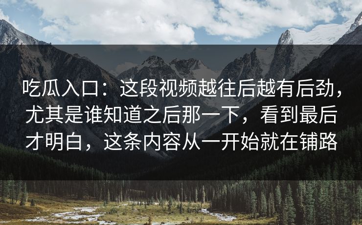 吃瓜入口：这段视频越往后越有后劲，尤其是谁知道之后那一下，看到最后才明白，这条内容从一开始就在铺路