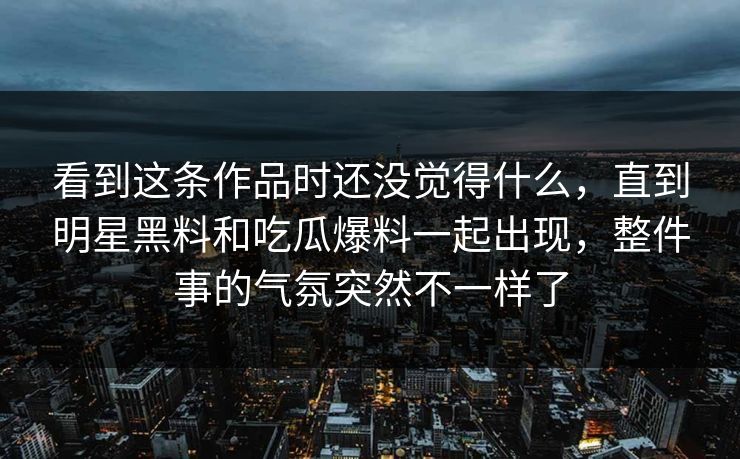 看到这条作品时还没觉得什么,直到明星黑料和吃瓜爆料一起出现,整件事的气氛突然不一样了