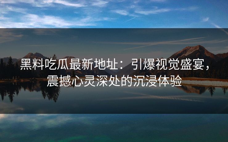 黑料吃瓜最新地址：引爆视觉盛宴，震撼心灵深处的沉浸体验